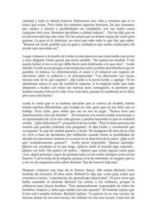 claridad y todo lo demás borroso. Enfocamos una vida y creemos que es la
única que existe. Pero todos los restantes aspectos borrosos, los que tomamos
por sueños y deseos y posibilidades no cumplidas, son tan reales como
cualquier otra cosa. Nosotros decidimos a dónde enfocar”. Pye les dijo que en
el universo sólo hay una vida. Pye les aclaró que no tenían mapas de vuelo para
guiarse. La guía es la intuición, un nivel que sabe todo lo que hay que saber.
“Buscad ese nivel, pedidle que os guié y confiad en que seréis conducidos allí
donde más necesitáis ser”.
Luego visitaron a la madre de Leslie en una época en que ésta estaba más joven
y muy delgada. Leslie quería que fuera modelo. “No quiero ser modelo. Y me
asusta luchar si eso es lo que debo hacer para dedicarme a lo que amo”. Leslie
felicitó a Leslie joven porque a tan temprana edad ya había descubierto lo que le
gustaba: la música. La determinación, el amor y el esfuerzo son capaces de
elevarnos sobre la pobreza y la desesperación. “Las decisiones son tuyas,
incluso más de lo que supones”, dijo Leslie a la joven Leslie, y agregó: “Si no
abandonas nunca lo que de verdad te importa, si te importa tanto que estás
dispuesta a luchar con todas tus fuerzas para conseguirlo, te prometo que
tendrás mucho éxito en la vida. Una vida dura, porque la excelencia no es fácil,
pero una vida buena”.
Leslie le contó que si se hubiera decidido por la carrera de modelo, habría
tenido muchas dificultades; que trabajó en cine, pero que no fue feliz con su
trabajo. Tuvo éxito, pero sintió que ese no era su lugar. “Nunca tuve una
determinación clara de triunfar”. Al renunciar a la música había renunciado a
su oportunidad de vivir una vida gozosa y pacífica haciendo lo que en realidad
amaba. “¿Qué debo hacer?”, preguntó la joven Leslie. “Eres la única persona del
mundo que puedes contestar esta pregunta”, le dijo Leslie, y recomendó que
averiguara “lo que de verdad quieres, y hazlo. No malgastes 20 años de tu vida
en vivir a base de decisiones por inhibición cuando tienes la posibilidad de
decidir en este mismo instante el avanzar en la dirección de tu amor. ¿Qué es lo
que verdaderamente quieres?”. Leslie joven respondió: “Quiero aprender.
Quiero ser excelente en lo que haga. ¡Quiero darle al mundo algo especial!...
Quiero ser feliz. No quiero ser pobre… Quiero que exista alguna razón para
vivir, algún principio capaz de guiarme tanto en los malos tiempos como en los
buenos. Y no se trata de la religión, porque ya lo he intentado, te aseguro que sí,
y en vez de respuestas sólo saben decirme “has de tener fe, hija mía”.
Después visitaron una base de la Fuerza Aérea. Allí estaba Richard como
teniente de aviación, 30 años atrás. Richard le dijo que venía para evitar que
cometiera errores, “experiencias de aprendizaje imprevistas”. El peor error que
había cometido el teniente Richard fue unirse a los militares, porque lo
utilizaron para lanzar bombas. “Eres personalmente responsable de todos los
hombres, mujeres y niños que matáis con este aparato”. El teniente repuso que
él tan solo cumplía órdenes. Richard replicó: “La guerra no es una excusa, las
fuerzas aéreas no son una excusa, las órdenes no son una excusa. Cada uno de
 