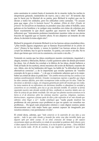 estos asesinatos te costará hasta el momento de tu muerte; todas las noches te
despertarás gritando, matándolos de nuevo, una y otra vez”. El teniente dijo
que lo hacía por la libertad de su patria, pero Richard le explicó que eso le
decían a todos los soldados, pero los utilizaban como carnadas. “Te azuzan
para que sigas: ¿Eres lo bastante bueno? Te adulan: ¡Piloto de élite! ¡Tirador de
primera! Te envuelven en banderas; te prenden unas alas sobre el bolsillo, unos
galones en los hombros y te cuelgan unas medallas con cintas de colorines por
hacer exactamente lo que dicen aquellos que mueven tus hilos”. Richard
reflexionó que “únicamente podemos transformar nuestras vidas en esa eterna
fracción de segundo que es nuestro ahora. Si nos alejamos un instante de este
ahora, la decisión la toma algún otro”.
Richard le preguntó al teniente Richard si en las fuerzas aéreas enseñaban ética.
“¿Has tenido alguna asignatura que se llamara Responsabilidad de los pilotos de
cazas? ¡Nunca la has tenido, y nunca la tendrás! Las fuerzas aéreas te dicen:
cumple las órdenes, haz lo que te mandan. Tu patria, con razón o sin ella. No te
dicen que tienes que vivir con tu conciencia, con razón o sin ella…”
Teniendo en cuenta que las ideas constituyen nuestro crecimiento, inquietud y
alegría, tensión y liberación, Richar y Leslie quisieron saber de dónde provienen
las ideas. Así, el diseño los condujo a la fábrica de las ideas, donde hallaron a
Tink (el hada de los sueños), otrora mecánico del avión de Richard y maestro de
zen. Atkin, otro de los habitantes del lugar, les habló de “la dificultad de elegir
alternativas correctas”, y de lo importante que resulta apartarse de “nuestro
concepto de lo que es mejor…” y de que si realmente sabemos qué es lo mejor.
Sobre un cristal de ideas se podía leer: “Un cambio minúsculo hoy nos conduce a un
mañana asombrosamente distinto. Grandes recompensas esperan a aquellos que eligen
los altos caminos difíciles, pero tales recompensas están ocultas por los años. Todas las
elecciones se efectúan a ciegas, sin ninguna garantía por parte del mundo que nos rodea.
La única manera de no enfrentarse con decisiones temibles es abandonar la sociedad y
convertirse en un ermitaño, pero ésa es ya una decisión temible. El carácter se forma
siguiendo nuestro más elevado sentido del bien, confiando en nuestros ideales aun sin
tener la certeza de que darán resultado. Un reto que nos plantea nuestra aventura en la
tierra es el de elevarnos sobre los sistemas muertos –guerras, religiones, naciones,
destrucciones-, negarnos a formar parte de ellos y dar expresión al ser más elevado que
sabemos cómo llegar a ser”. Leslie concluyó que “nadie puede resolver los
problemas de una persona cuyo problema es que no quiere ver resueltos sus
problemas… Da igual cuán preparados estemos y cuán dignos seamos; jamás
alcanzaremos una vida mejor hasta que seamos capaces de imaginarla por
nosotros mismos y nos permitamos vivirla”.
El cristal decía, además, que “todo comercio es la expresión de una idea y una
opción… todo lo que estás viendo y tocando fue antes una idea invisible hasta que
alguien optó por darle cuerpo. Si en otras creencias del tiempo y del espacio
encontramos algún yo alternativo en estado de necesidad no podemos darle dinero, pero
sí ideas capaces de convertirse en fortunas, si es ésa la opción que toma… Una vida fácil
no nos enseña nada. Al fin de cuentas, lo que importa es aprender: lo que hemos
 