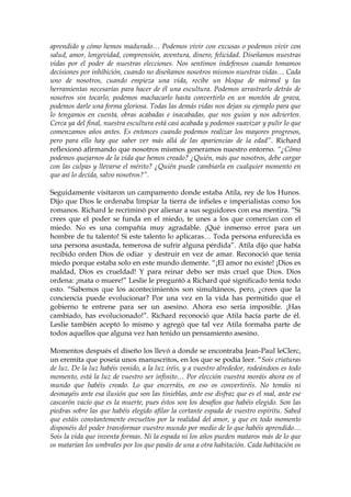 aprendido y cómo hemos madurado… Podemos vivir con excusas o podemos vivir con
salud, amor, longevidad, comprensión, aventura, dinero, felicidad. Diseñamos nuestras
vidas por el poder de nuestras elecciones. Nos sentimos indefensos cuando tomamos
decisiones por inhibición, cuando no diseñamos nosotros mismos nuestras vidas… Cada
uno de nosotros, cuando empieza una vida, recibe un bloque de mármol y las
herramientas necesarias para hacer de él una escultura. Podemos arrastrarlo detrás de
nosotros sin tocarlo, podemos machacarlo hasta convertirlo en un montón de grava,
podemos darle una forma gloriosa. Todas las demás vidas nos dejan su ejemplo para que
lo tengamos en cuenta, obras acabadas e inacabadas, que nos guían y nos advierten.
Cerca ya del final, nuestra escultura está casi acabada y podemos suavizar y pulir lo que
comenzamos años antes. Es entonces cuando podemos realizar los mayores progresos,
pero para ello hay que saber ver más allá de las apariencias de la edad”. Richard
reflexionó afirmando que nosotros mismos generamos nuestro entorno. “¿Cómo
podemos quejarnos de la vida que hemos creado? ¿Quién, más que nosotros, debe cargar
con las culpas y llevarse el mérito? ¿Quién puede cambiarla en cualquier momento en
que así lo decida, salvo nosotros?”.
Seguidamente visitaron un campamento donde estaba Atila, rey de los Hunos.
Dijo que Dios le ordenaba limpiar la tierra de infieles e imperialistas como los
romanos. Richard le recriminó por alienar a sus seguidores con esa mentira. “Si
crees que el poder se funda en el miedo, te unes a los que comercian con el
miedo. No es una compañía muy agradable. ¡Qué inmenso error para un
hombre de tu talento! Si este talento lo aplicaras… Toda persona enfurecida es
una persona asustada, temerosa de sufrir alguna pérdida”. Atila dijo que había
recibido orden Dios de odiar y destruir en vez de amar. Reconoció que tenía
miedo porque estaba solo en este mundo demente. “¡El amor no existe! ¡Dios es
maldad, Dios es crueldad! Y para reinar debo ser más cruel que Dios. Dios
ordena: ¡mata o muere!” Leslie le preguntó a Richard qué significado tenía todo
esto. “Sabemos que los acontecimientos son simultáneos, pero, ¿crees que la
conciencia puede evolucionar? Por una vez en la vida has permitido que el
gobierno te entrene para ser un asesino. Ahora eso sería imposible. ¡Has
cambiado, has evolucionado!”. Richard reconoció que Atila hacía parte de él.
Leslie también aceptó lo mismo y agregó que tal vez Atila formaba parte de
todos aquellos que alguna vez han tenido un pensamiento asesino.
Momentos después el diseño los llevó a donde se encontraba Jean-Paul leClerc,
un eremita que poseía unos manuscritos, en los que se podía leer. “Sois criaturas
de luz. De la luz habéis venido, a la luz iréis, y a vuestro alrededor, rodeándoos es todo
momento, está la luz de vuestro ser infinito… Por elección vuestra moráis ahora en el
mundo que habéis creado. Lo que encerráis, en eso os convertiréis. No temáis ni
desmayéis ante esa ilusión que son las tinieblas, ante ese disfraz que es el mal, ante ese
cascarón vacío que es la muerte, pues éstos son los desafíos que habéis elegido. Son las
piedras sobre las que habéis elegido afilar la cortante espada de vuestro espíritu. Sabed
que estáis constantemente envueltos por la realidad del amor, y que en todo momento
disponéis del poder transformar vuestro mundo por medio de lo que habéis aprendido…
Sois la vida que inventa formas. Ni la espada ni los años pueden mataros más de lo que
os matarían los umbrales por los que pasáis de una a otra habitación. Cada habitación os
 