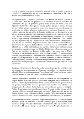 entrega su palabra para que la pronunciéis, cada paso os da su canción para que la
entonéis”. El ermitaño dijo que en esos manuscritos encerraban la llave de la
verdad para aquel que quiera leerlos.
La siguiente visita la hicieron a Tatiana e Iván Kirilov, en Moscú, durante la
“Guerra Fría”. Los dos se quejaron de la excesiva burocracia soviética. Se
lamentaron de que el gobierno gastara tanto dinero en armas para esta
“guerra”. Richard les aclaró que su país no gastaba dinero en armas, sino que
era muy astuto porque su supuesto armamento moderno no era más que pura
apariencia: los misiles solamente tenían cabezas nucleares; lo demás era sólo
cartón y pintura. La intención de Estados Unidos no era bombardear a los
soviéticos, sino arruinarlos haciéndolos comprar piezas de cohetes. Richard les
dijo: “Podéis quedaros desarmados tranquilamente. Nosotros no podemos
atacar porque nuestros misiles tienen serrín en lugar de motores… Escuchadme
los dos: la primera ley del Capitalismo es crear consumidores. ¿Habéis creído
que, ni por un instante, desperdiciaríamos unos valiosos consumidores y
perderíamos los ingresos de la industria cosmética y de la publicidad?”. Iván
admitió que la URSS también tenía sus secretos. “Para vencer en la carrera de
armamentos, necesitamos que los Estados Unidos nos subestimen, que no se
fijen en los cambios. Los Estados Unidos deben creer que, para la Unión
Soviética, la ideología es más importante que la economía… A los comunistas
también les gusta el dinero”. Richard resaltó los errores de la política soviética y
aceptó los de la política de su país. “Vosotros sacrificáis la libertad en beneficio
de la seguridad, y nosotros sacrificamos la seguridad en beneficio de la libertad.
Vosotros no tenéis pornografía y nosotros no tenemos leyes que impidan viajar
libremente”.
Luego de este encuentro, Richard y Leslie reconocieron que los soviéticos eran
personas como las demás, que se esforzaban, como ellos, por encontrar sentido
a la vida. No eran los integrantes del “imperio del mal” como les habían tratado
de convencer en su país. Así los temores desaparecieron.
Después aparecieron dentro de un avión de combate en una competición de
Juegos Aéreos en China, politado por Linda Albrighte, un yo alternativo de
Leslie. Al aterrizar pidieron explicaciones a Linda, quien les dijo que un mundo
sin guerras, era aburrido. Pero esa guerra esa una metáfora para referirse a las
competencias deportivas. Richard dijo que un mundo con guerras es estúpido.
“Miles de personas mueren, millones incluso. Nuestra política nos da miedo,
nuestras religiones nos enfrentan unos con otros”. Linda aseguró que en los
Juegos Aéreos, como en la guerra, había muertos. “Una industria que mueve
millones de millones no va a detenerse por culpa de alguno que otro accidente”.
Posteriormente, el diseño los llevó a un planeta deshabitado. Allí encontraron a
Mashara, quien se dedicaba a rescatar planetas que la humanidad había
destruido tiempo atrás. Se definía como un ordenador. “Yo soy vosotros en mi
dimensión… Mi espacio tiempo es paralelo al vuestro. Un planeta distinto, un
 