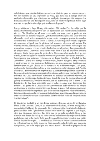 sol distinto, una galaxia distinta, un universo distinto, pero un mismo ahora…
Un ser humano es una expresión de vida, que lleva luz y refleja amor en
cualquier dimensión que elija tocar, en cualquier forma que elija adoptar. La
humanidad no es una descripción física, sino un objetivo espiritual. No es algo
que nos venga dado, sino algo que nos hemos de ganar”.
Luego visitaron el lago Healey alternativo. Allí estaba Pye. Les dijo que la
realidad no tiene nada que ver con las apariencias, con nuestra limitada forma
de ver. “La Realidad es el amor expresado, un amor puro y perfecto, sin
restricciones de tiempo y espacio… ¿Os habéis sentido alguna vez tan a una con
el mundo, con el universo, con todo lo que existe, como para quedar abrumados
de amor? Eso es la realidad. Eso es la verdad. Lo que hagamos con ella depende
de nosotros, al igual que la pintura del amanecer depende del artista. En
vuestro mundo, la humanidad ha vuelto la espalda a este amor. Movida por sus
mezquinas razones, vive en el odio, las luchas por el poder y la exploración de
la propia tierra. Continuad así y nadie verá salir el sol. El amanecer existirá
siempre, desde luego, pero la gente de la Tierra no sabrá nada de él y, por
último, hasta las leyendas sobre la belleza desaparecerán de vuestra memoria…
Supongamos que estamos viviendo en un lugar horrible: la Ciudad de las
Amenazas. Cuanto más tiempo vivimos en ella, menos nos gusta. Hay violencia
y destrucción, no nos gustan sus habitantes, no nos gustan sus decisiones, no
estamos bien allí. ¡La Ciudad de las Amenazas no es nuestro hogar!... Así pues,
un buen día hacemos las maletas y nos marchamos en la búsqueda del Pueblo
de la Paz… Encontramos un hogar en Paz y, conforme empezamos a conocer a
la gente, descubrimos que comparten los mismos valores que nos han llevado a
nosotros allí. Cada uno de sus habitantes ha buscado un camino personal, ha
seguido su propio mapa hasta este lugar donde la gente ha elegido el amor, el
gozo y la amabilidad, con ellos mismos, con su población y con la tierra… Los
habitantes de Paz han aprendido que el odio es amor que desconoce los
hechos… La gente de la Ciudad de las Amenazas es libre de buscar su propia
destrucción, y nosotros somos libres de buscar la paz... Del mismo modo que
vosotros sois uno con la persona que erais hace un segundo o hace una semana,
también sois uno con la persona que fuisteis hace una vida, con la que sois en
otra vida alternativa o con la que seréis dentro de cien vidas en lo que llamáis
vuestro futuro”.
El diseño los trasladó a un bar donde estaban ellos más viejos. El se llamaba
Dave y ella Lorraine. Dave, el yo alternativo de Richard, se veía amargado y
angustiado. Hablaban de su pasado. Dave dijo que si tuviera hijos le diría que
pensaran bien todo. “¿Realmente quiero hacer esto? No importa lo que hagas,
sino que tú quieras hacerlo… Les diría que no es nada agradable llegar a tus
últimos seis meses de vida y no saber qué se ha hecho de lo mejor que habrías
podido ser, qué se ha hecho de lo que de verdad te importa. Les diría que nadie
decide dejarse llevar por… la mediocridad. Pero eso es lo que ocurre cuando no
se reflexiona bien en todo lo que se hace, cuando cada decisión, por pequeña
que parezca, no es la mejor que uno sabría tomar”. Richard se preguntaba si
 
