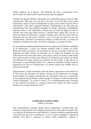 estaba orgulloso de sí mismo. “¡He dedicado mi vida a convertirme en la
persona que soy ahora! ¿Vale la pena el precio que he pagado?”
Visitaron un gemelo idéntico a Rcichard, muy deprimido porque Leslie lo había
abandonado. “Dijo que si no me iba yo de casa, se iría ella. Que ya no podía
soportarme. Quizá yo me he abandonado un poco, pero es ella la que ha roto el
matrimonio”. ¿Por qué?, preguntó Richard. “¡Menudencias, ha sido todo por
menudencias! Hay una auténtica montaña de trabajo: impuestos, contabilidad,
películas, libros y mil solicitudes y ofertas que no cesan de llegar de todo el
mundo. Son cosas que deben hacerse, y hacerse bien, según ella, con que se
lanza de cabeza sin detenerse a respirar. Trabaja como una loca. Hace años me
prometió que mi vida nunca volvería a ser el caos que era antes de que nos
conociéramos”. Richard le recomendó cambiar su estilo de vida y su forma de
manejar su relación con Leslie. Así lo hizo el gemelo, y recuperó a Leslie.
En un momento indeterminado Richard tuvo la impresión de haberse estrellado
en el hidroavión, y estuvo un instante tendido sobre la tumba de Leslie.
Reflexionó sobre la muerte y las promesas de amarse con Leslie. Leslie tuvo la
impresión de haber muerto. Se encontró con su amigo Hy Feldman, el cual
había muerto hacía tres años antes a causa de un cáncer por fumar. Leslie le dijo
que estaba muerta lo mismo que Richard. Hy Feldman, que estaba con Ronni
(un hermano de Leslie, muerto en accidente 30 años atrás), le dijo que no se
preocupara, ya que Richard estaba vivo y pronto se reunirían. Tiempo después
aparecieron los dos en el hidroavión, y se dieron cuenta que estaban vivos y
juntos para siempre.
Seguidamente, cuando intentaban salir del diseño, aparecieron nuevamente en
la ruta aérea que llevaban con destino al lugar de la conferencia, sin ningún
inconveniente, sin ningún contratiempo. El controlador aéreo no se sorprendió
ni les preguntó dónde habían estado, porque el tiempo no había transcurrido.
Leslie se preguntó: “¿Y si todo es cierto? ¿Y si verdaderamente todo el mundo
es otro aspecto de nosotros, y nosotros somos otro aspecto de ellos? ¿Cómo
afectará eso a nuestra forma de vivir?”
PADRE RICO, PADRE POBRE
Robert T. Kiyosaki
Este extraordinario, concreto, ameno, breve, inquietante y práctico libro, que
comienza preguntando si los colegios preparan a los niños para el mundo real,
nos relata en su introducción cómo Sharon L. Lechter (coautora), aparentemente
convencida de que con su profesión y la de su esposo (abogado e ingeniero)
podrían vivir bien y asegurar su futuro como empleados, empieza a
 