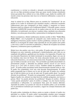 cuestionarse y a revisar su cómodo y atrasado convencimiento, luego de que
uno de sus hijos protestara porque tenía que pasar mucho tiempo estudiando
temas que jamás iba a utilizar en su vida, debido a que, dados los cambios del
mundo actual, las personas más ricas no se hicieron millonarias a causa de su
educación.
Ante la actitud de su hijo, Sharon puso en cuestión las “enseñanzas” de sus
padres en la cuales le recalcaron que estudiara mucho y obtuviera excelentes
calificaciones para que consiguiera un buen empleo y asegurara su futuro.
Entonces entró en contacto con el millonario Robert T. Kiyosaki, quien, a través
del juego CASHFLOW (creado por él), le explicó cómo ser rico de una manera
diferente a la tradicional, con nuevas y audaces ideas, mediante una educación
distinta y novedosa para desarrollar y potencializar la inteligencia financiera.
Sharon (contadora) y Robert (millonario) deciden escribir el libro “Padre Rico,
Padre Pobre”, con el propósito de compartir una visión interior de cómo la
inteligencia financiera puede resolver muchos problemas comunes de la vida.
Robert es el encargado de relatar cómo aprendió de sus dos padres (uno pobre
y otro rico) y cómo se convirtió en millonario, y Sharon de recopilar sus escritos
dispersos y ordenarnos para su publicación.
Robert tuvo dos padres: uno rico y otro pobre. El padre pobre (el papá real o
biológico) era muy instruido, profesional e intelectualmente, pero sólo era un
empleado del gobierno, agobiado por las deudas y los impuestos. El padre rico
(su educador financiero), sin haber terminado la secundaria, llegó a ser uno de
los hombres más ricos de Hawai. No tenía educación formal, pero sí poseía
educación financiera, y en consecuencia tenía éxito. El padre rico era un hombre
que no había avanzado con la masa. “Era un hombre que había desarrollado un
pensamiento propio, y detestaba las palabras debemos hacerlo de esta manera
porque así es como todos los demás lo hacen. También odiaba las palabras no se
puede”. El padre pobre (socialista) luchó financieramente durante toda su vida.
El padre rico (capitalista) vivió una vida boyante financieramente. El padre
pobre pregonaba que el dinero era la raíz de todo mal. El padre rico sostenía
que la falta de dinero era la raíz de todo mal. El padre pobre decía “no puedo
afrontar los problemas”. El padre rico preguntaba “¿cómo puedo resolverlos?”.
Según el padre rico, afirmar nos deja fuera de combate; preguntar, nos fuerza a
pensar. Decir “no puedo afrontar los problemas” bloquea el cerebro. Afirmar
“cómo puedo afrontarlos” pone el cerebro a trabajar. Los dos fueron fuertes,
carismáticos e influyentes. Lo aconsejaron bien, pero de manera diferente.
Aprendió de ambos. Los puntos de vista de un hombre pobre y de un hombre
rico le permitieron inclinarse por escuchar y seguir los consejos financieros del
padre rico.
El padre pobre, tratándose de dinero, ponía su mente a dormir; el padre rico
ejercitaba su cerebro. El padre pobre recomendaba estudiar para conseguir
empleo en una buena empresa o compañía; el padre rico incitaba a estudiar
 