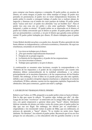para comprar una buena empresa o compañía. El padre pobre, en asuntos de
dinero, no corría riesgos; el padre rico sabía manejar el riesgo. El padre rico
pensaba en pensionarse; el padre rico en tener independencia financiera. El
padre pobre le enseñó a conseguir trabajo; el padre rico a realizar planes de
negocios y finanzas con el ánimo de crear puestos de trabajo. El padre pobre
decía “nunca seré rico”; el padre rico afirmaba “soy un hombre rico”. Para el
padre rico una cosa era ser pobre y otra estar quebrado: “Quebrado es
temporal, y pobre es eterno”. El padre pobre no se interesaba en el dinero; el
padre rico estaba convencido que el dinero es poder. El padre pobre era pobre
por sus pensamientos y acciones, y no por el dinero que ganaba como profesor
estatal. El padre pobre trabajaba por dinero. El dinero trabajaba para el padre
rico.
Como Robert decidió escuchar a su padre rico, durante 30 años aprendió de éste
hasta obtener su independencia y solvencia económica y financiera. He aquí sus
enseñanzas, resumidas en seis lecciones:
1. Los ricos no trabajan por el dinero.
2. ¿Por qué enseñar especialización financiera?
3. Ocúpese de su propio negocio.
4. La historia de los impuestos y el poder de las corporaciones.
5. Los ricos inventan el dinero.
6. Trabajar para aprender y no por el dinero.
A continuación se resumen estas lecciones, excepto la correspondiente a la
“Historia de los impuestos y el poder de las corporaciones” por cuanto esta
dinámica difiere sustancialmente de la realidad colombiana, y se enfoca
principalmente en la mecánica financiera y de las corporaciones de los Estados
Unidos. Sin embargo, al leer el libro no se puede pasar por alto este capítulo,
debido a que se pueden extrapolar algunas enseñanzas y adaptarlas al contexto
colombiano. El libro, además, cuenta con los siguientes capítulos: Superando los
obstáculos, listo para comenzar, ¿quiere aún más? y epílogo.
1. LOS RICOS NO TRABAJAN POR EL DINERO
Robert a sus 9 años, en 1956, preguntó a su padre pobre cómo se hacía el dinero.
Éste le dijo que usara la cabeza. “Si quieres algo, trabaja por ello”, de dijo.
Luego de oír estas “enseñanzas” se entrevistó con su amigo Mike, hijo del padre
rico, con quien empezaron a generar ideas para “hacer” dinero. Intentaron
fabricar monedas de plomo con tubos vacíos de crema, pero el padre pobre les
dijo que eso era ilegal. Sin embargo, los felicitó por su creatividad y
originalidad, y les recomendó visitar al padre de Mike, que era millonario, en
procura de aprender a “hacer” dinero. “Si se rinden no serán ricos. Sigan
adelante. No desistan”, los exhortó el padre pobre. Reconoció que él no era rico
porque era un educador, y a los educadores sólo les gustaba enseñar y no ser
 