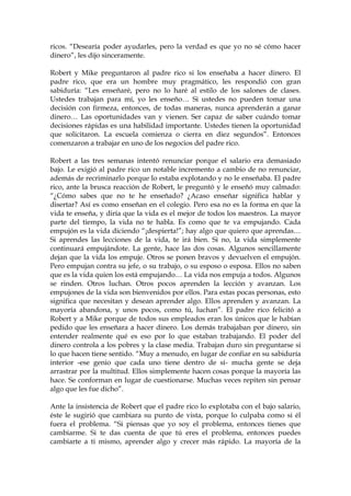 ricos. “Desearía poder ayudarles, pero la verdad es que yo no sé cómo hacer
dinero”, les dijo sinceramente.
Robert y Mike preguntaron al padre rico si los enseñaba a hacer dinero. El
padre rico, que era un hombre muy pragmático, les respondió con gran
sabiduría: “Les enseñaré, pero no lo haré al estilo de los salones de clases.
Ustedes trabajan para mí, yo les enseño… Si ustedes no pueden tomar una
decisión con firmeza, entonces, de todas maneras, nunca aprenderán a ganar
dinero… Las oportunidades van y vienen. Ser capaz de saber cuándo tomar
decisiones rápidas es una habilidad importante. Ustedes tienen la oportunidad
que solicitaron. La escuela comienza o cierra en diez segundos”. Entonces
comenzaron a trabajar en uno de los negocios del padre rico.
Robert a las tres semanas intentó renunciar porque el salario era demasiado
bajo. Le exigió al padre rico un notable incremento a cambio de no renunciar,
además de recriminarlo porque lo estaba explotando y no le enseñaba. El padre
rico, ante la brusca reacción de Robert, le preguntó y le enseñó muy calmado:
“¿Cómo sabes que no te he enseñado? ¿Acaso enseñar significa hablar y
disertar? Así es como enseñan en el colegio. Pero esa no es la forma en que la
vida te enseña, y diría que la vida es el mejor de todos los maestros. La mayor
parte del tiempo, la vida no te habla. Es como que te va empujando. Cada
empujón es la vida diciendo “¡despierta!”; hay algo que quiero que aprendas…
Si aprendes las lecciones de la vida, te irá bien. Si no, la vida simplemente
continuará empujándote. La gente, hace las dos cosas. Algunos sencillamente
dejan que la vida los empuje. Otros se ponen bravos y devuelven el empujón.
Pero empujan contra su jefe, o su trabajo, o su esposo o esposa. Ellos no saben
que es la vida quien los está empujando… La vida nos empuja a todos. Algunos
se rinden. Otros luchan. Otros pocos aprenden la lección y avanzan. Los
empujones de la vida son bienvenidos por ellos. Para estas pocas personas, esto
significa que necesitan y desean aprender algo. Ellos aprenden y avanzan. La
mayoría abandona, y unos pocos, como tú, luchan”. El padre rico felicitó a
Robert y a Mike porque de todos sus empleados eran los únicos que le habían
pedido que les enseñara a hacer dinero. Los demás trabajaban por dinero, sin
entender realmente qué es eso por lo que estaban trabajando. El poder del
dinero controla a los pobres y la clase media. Trabajan duro sin preguntarse si
lo que hacen tiene sentido. “Muy a menudo, en lugar de confiar en su sabiduría
interior -ese genio que cada uno tiene dentro de sí- mucha gente se deja
arrastrar por la multitud. Ellos simplemente hacen cosas porque la mayoría las
hace. Se conforman en lugar de cuestionarse. Muchas veces repiten sin pensar
algo que les fue dicho”.
Ante la insistencia de Robert que el padre rico lo explotaba con el bajo salario,
éste le sugirió que cambiara su punto de vista, porque lo culpaba como si él
fuera el problema. “Si piensas que yo soy el problema, entonces tienes que
cambiarme. Si te das cuenta de que tú eres el problema, entonces puedes
cambiarte a ti mismo, aprender algo y crecer más rápido. La mayoría de la
 