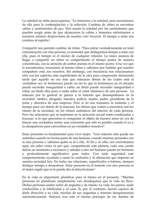 La soledad no debe preocuparnos. “Le tememos a la soledad, pero necesitamos
de ella para la contemplación y la reflexión. Cambiar de ritmo es encontrar
calma y sentimientos de paz. Nos asusta la soledad por los sentimientos que
pueden surgir antes de que alcancemos la calma y tememos enfrentarnos a
nosotros mismos desprovistos de nuestro estar haciendo. El tiempo a solas nos
conduce al espíritu".
Compartir nos permite cambiar de ritmo. "Para entrar verdaderamente en total
comunicación con otra persona, es menester que dediquemos tiempo a estar con
ella, pues el tiempo es el núcleo de cualquier relación. La única manera de
llegar a compartir un ritmo es compartiendo el tiempo juntos de manera
concentrada, con la atención de ambos puesta en el mismo punto. Una vez que
lo encontremos, resonamos al mismo ritmo y sabemos por instinto que nuestro
compañero está con nosotros. Sin embargo, con frecuencia nos relacionamos
sólo con los aspectos más superficiales de la otra para comprender demasiado
tarde que aquello no era más que máscaras detrás de las cuales está el
verdadero ser: la hermosura puede no ser lo que la hermosura es; el encanto
puede esconder inseguridad o rabia; un título puede esconder inseguridad o
rabia; un título dice poco o nada sobre el valor intrínseco de una persona. La
máscara por lo general se parece a la función que desempeñemos en la
sociedad: médico, abogado, maestro, policía, madre, padre, presidente de la
junta y directiva de una empresa. Pero si no nos tomamos la molestia y el
tiempo para ver detrás de la máscara, los ritmos que vamos a encontrar son los
ritmos de la sociedad, no los ritmos auténticos del interior de cada persona.
Pero las relaciones que se sustentan en la atracción sexual están condenadas a
fracasar, si lo que queremos es conquistar el objeto de nuestro amor en vez de
buscar una verdadera unión, una comunión que sólo es posible cuando el yo y
tu desaparecen para convertirse en un verdadero nosotros”.
Estar presentes es fundamental para vivir mejor. “Una relación sólo puede ser
auténtica cuando no forma parte de una fantasía, cuando estamos presentes con
la otra persona y sabemos quién es él o ella. Al fin y al cabo, nos encontramos
aquí, sin saber cómo ni por qué, compartiendo este planeta, cada uno yendo
detrás un momento a reconocer y saludar a otro ser humano puede ser hermoso
y profundamente significativo para todos. Con toda seguridad este
comportamiento ayudaría a sanar la confusión y la alienación que imperan en
nuestra sociedad hoy. En todas sus relaciones, superficiales o íntimas, siempre
dedique tiempo a desacelerar. Estar presente en el instante con otra persona es
el mejor regalo que se le puede dar al alma humana”.
En la vida es importante planificar para el futuro en el presente. “Muchas
personas no planifican; simplemente van dondequiera que la vida les lleve.
Dichas personas suelen sufrir de angustia y de miedo. La vida, les parece, suele
conducirlos a la infelicidad y al caos. Si, por el contrario, fueran capaces de
darle dirección a su vida, muchas de sus angustias y temores desaparecerían
automáticamente. Subyace tras esto el mismo principio de ser dueños de
 