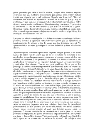 gente pretende que todo el mundo cambie, excepto ellos mismos. Déjame
decirte: es más fácil cambiarse a uno mismo que cambiar a los demás”. Robert
insistía que el padre rico era el problema. El padre rico le advirtió: “Bien, si
mantienes esa actitud no aprenderás. Mantén la actitud de que yo soy el
problema, ¿y qué lecciones te quedan?”. Robert amenazó nuevamente al padre
rico con renunciar si a cambio no recibía más salario y enseñanza. El padre rico
lo sensibilizó. “Y eso es exactamente lo que haría la mayoría de la gente.
Renunciar y salir a buscar otro trabajo, una mejor oportunidad, un salario más
alto, pensando que un nuevo trabajo o mejor sueldo resolverá el problema. En
la mayoría de los casos no será así”.
Luego de las reflexiones del padre rico, Robert terminó aceptando que debía ser
paciente, escuchar y aprender. “Mi padre rico quería que yo aprendiera el
funcionamiento del dinero, a fin de lograr que éste trabajara para mí. Yo
aprendería estas lecciones guiado por él a través de la vida, y no en un salón de
clases”.
Aprendió que el verdadero aprendizaje requiere energía, pasión y un deseo
fuerte. El padre rico le aclaró que él no lo explotaba ni explotaba a los
empleados, porque las personas se explotaban a sí mismas cos sus miedos, sus
temores, su ansiedad y su ignorancia. El miedo y la ansiedad llevaba a los
empleados a permanecer en los empleos y trabajar duro, y inventarse mentiras
y creérselas ellos mismos. “Esto es un grave problema. Dicen que no les
preocupa el dinero, y sin embargo trabajan por un salario. Si no les interesa el
dinero, ¿por qué trabajan?.. Nos aterra no tener dinero. En lugar de confrontar
el miedo, reaccionamos en lugar de pensar. Reaccionamos emocionalmente, en
lugar de usar la cabeza… En lugar de decir la verdad de cómo se sienten, ellos
reaccionan antes sus sentimientos, que les impiden pensar. Ellos sienten miedo,
y van a trabajar, esperando que el dinero lo mitigue, pero no sucede así. Ese
viejo miedo ronda a su alrededor, entonces van de nuevo al trabajo, esperando
nuevamente que el dinero calme sus temores, pero una vez más, no sucede así.
El miedo los tiene atrapados en esta trampa de trabajar, ganar dinero, trabajar,
ganar dinero, y esperar que el miedo se disipe. Pero cada mañana al levantarse,
el miedo se levanta con ellos. Para millones de personas, ese viejo miedo es la
causa de que no puedan conciliar el sueño, originándoles entonces noches de
agitación y temor. De manera tal que otra vez se levantan y van a trabajar,
esperando que el cheque de su sueldo elimine ese miedo que corroe su alma. El
dinero está manejando sus vidas, pero ellos se rehúsan a asumir la verdad. El
dinero tiene el control de sus emociones, y en consecuencia, de sus almas…
Algo los mantiene huyendo hacia sus trabajos... Esta clase de mentalidad
probablemente es más psicótica que la de una persona que nunca acumula
dinero. Varias personas mienten al decir que trabajan porque aman su
profesión. El empleo es una solución momentánea al miedo, pero no para un
problema a largo plazo. Yo quiero enseñarles a adquirir la maestría en el poder
que tiene el dinero. No a temerle. Y eso no se enseña en los colegios. Si ustedes
no lo aprenden, se convertirán en esclavos del dinero”. El trabajo es una
 