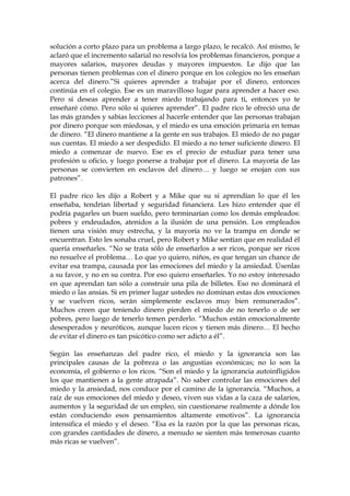 solución a corto plazo para un problema a largo plazo, le recalcó. Así mismo, le
aclaró que el incremento salarial no resolvía los problemas financieros, porque a
mayores salarios, mayores deudas y mayores impuestos. Le dijo que las
personas tienen problemas con el dinero porque en los colegios no les enseñan
acerca del dinero.”Si quieres aprender a trabajar por el dinero, entonces
continúa en el colegio. Ese es un maravilloso lugar para aprender a hacer eso.
Pero si deseas aprender a tener miedo trabajando para ti, entonces yo te
enseñaré cómo. Pero sólo si quieres aprender”. El padre rico le ofreció una de
las más grandes y sabias lecciones al hacerle entender que las personas trabajan
por dinero porque son miedosas, y el miedo es una emoción primaria en temas
de dinero. “El dinero mantiene a la gente en sus trabajos. El miedo de no pagar
sus cuentas. El miedo a ser despedido. El miedo a no tener suficiente dinero. El
miedo a comenzar de nuevo. Ese es el precio de estudiar para tener una
profesión u oficio, y luego ponerse a trabajar por el dinero. La mayoría de las
personas se convierten en esclavos del dinero… y luego se enojan con sus
patrones”.
El padre rico les dijo a Robert y a Mike que su si aprendían lo que él les
enseñaba, tendrían libertad y seguridad financiera. Les hizo entender que él
podría pagarles un buen sueldo, pero terminarían como los demás empleados:
pobres y endeudados, atenidos a la ilusión de una pensión. Los empleados
tienen una visión muy estrecha, y la mayoría no ve la trampa en donde se
encuentran. Esto les sonaba cruel, pero Robert y Mike sentían que en realidad él
quería enseñarles. “No se trata sólo de enseñarlos a ser ricos, porque ser ricos
no resuelve el problema… Lo que yo quiero, niños, es que tengan un chance de
evitar esa trampa, causada por las emociones del miedo y la ansiedad. Úsenlas
a su favor, y no en su contra. Por eso quiero enseñarles. Yo no estoy interesado
en que aprendan tan sólo a construir una pila de billetes. Eso no dominará el
miedo o las ansias. Si en primer lugar ustedes no dominan estas dos emociones
y se vuelven ricos, serán simplemente esclavos muy bien remunerados”.
Muchos creen que teniendo dinero pierden el miedo de no tenerlo o de ser
pobres, pero luego de tenerlo temen perderlo. “Muchos están emocionalmente
desesperados y neuróticos, aunque lucen ricos y tienen más dinero… El hecho
de evitar el dinero es tan psicótico como ser adicto a él”.
Según las enseñanzas del padre rico, el miedo y la ignorancia son las
principales causas de la pobreza o las angustias económicas; no lo son la
economía, el gobierno o los ricos. “Son el miedo y la ignorancia autoinfligidos
los que mantienen a la gente atrapada”. No saber controlar las emociones del
miedo y la ansiedad, nos conduce por el camino de la ignorancia. “Muchos, a
raíz de sus emociones del miedo y deseo, viven sus vidas a la caza de salarios,
aumentos y la seguridad de un empleo, sin cuestionarse realmente a dónde los
están conduciendo esos pensamientos altamente emotivos”. La ignorancia
intensifica el miedo y el deseo. “Esa es la razón por la que las personas ricas,
con grandes cantidades de dinero, a menudo se sienten más temerosas cuanto
más ricas se vuelven”.
 