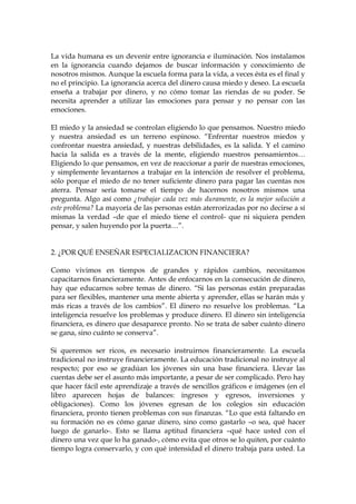 La vida humana es un devenir entre ignorancia e iluminación. Nos instalamos
en la ignorancia cuando dejamos de buscar información y conocimiento de
nosotros mismos. Aunque la escuela forma para la vida, a veces ésta es el final y
no el principio. La ignorancia acerca del dinero causa miedo y deseo. La escuela
enseña a trabajar por dinero, y no cómo tomar las riendas de su poder. Se
necesita aprender a utilizar las emociones para pensar y no pensar con las
emociones.
El miedo y la ansiedad se controlan eligiendo lo que pensamos. Nuestro miedo
y nuestra ansiedad es un terreno espinoso. “Enfrentar nuestros miedos y
confrontar nuestra ansiedad, y nuestras debilidades, es la salida. Y el camino
hacia la salida es a través de la mente, eligiendo nuestros pensamientos…
Eligiendo lo que pensamos, en vez de reaccionar a parir de nuestras emociones,
y simplemente levantarnos a trabajar en la intención de resolver el problema,
sólo porque el miedo de no tener suficiente dinero para pagar las cuentas nos
aterra. Pensar sería tomarse el tiempo de hacernos nosotros mismos una
pregunta. Algo así como ¿trabajar cada vez más duramente, es la mejor solución a
este problema? La mayoría de las personas están aterrorizadas por no decirse a sí
mismas la verdad –de que el miedo tiene el control- que ni siquiera penden
pensar, y salen huyendo por la puerta…”.
2. ¿POR QUÉ ENSEÑAR ESPECIALIZACION FINANCIERA?
Como vivimos en tiempos de grandes y rápidos cambios, necesitamos
capacitarnos financieramente. Antes de enfocarnos en la consecución de dinero,
hay que educarnos sobre temas de dinero. “Si las personas están preparadas
para ser flexibles, mantener una mente abierta y aprender, ellas se harán más y
más ricas a través de los cambios”. El dinero no resuelve los problemas. “La
inteligencia resuelve los problemas y produce dinero. El dinero sin inteligencia
financiera, es dinero que desaparece pronto. No se trata de saber cuánto dinero
se gana, sino cuánto se conserva”.
Si queremos ser ricos, es necesario instruirnos financieramente. La escuela
tradicional no instruye financieramente. La educación tradicional no instruye al
respecto; por eso se gradúan los jóvenes sin una base financiera. Llevar las
cuentas debe ser el asunto más importante, a pesar de ser complicado. Pero hay
que hacer fácil este aprendizaje a través de sencillos gráficos e imágenes (en el
libro aparecen hojas de balances: ingresos y egresos, inversiones y
obligaciones). Como los jóvenes egresan de los colegios sin educación
financiera, pronto tienen problemas con sus finanzas. “Lo que está faltando en
su formación no es cómo ganar dinero, sino como gastarlo –o sea, qué hacer
luego de ganarlo-. Esto se llama aptitud financiera –qué hace usted con el
dinero una vez que lo ha ganado-, cómo evita que otros se lo quiten, por cuánto
tiempo logra conservarlo, y con qué intensidad el dinero trabaja para usted. La
 