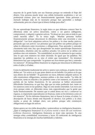 mayoría de la gente lucha con sus finanzas porque no entiende el flujo del
dinero. Una persona puede tener una sólida formación académica y ser un
profesional exitoso, pero ser financieramente ignorante. Estas personas a
menudo trabajan más de lo necesario porque han aprendido a trabajar
arduamente, pero no a hacer que el dinero trabaje para ellos”.
En ese aprendizaje financiero, la regla única es que debemos conocer bien la
diferencia entre un activo (inversión, valor) y un pasivo (obligación,
compromiso), y adquirir o generar activos. “Si desea ser rico, esto es todo lo que
usted necesita saber”. Es la única regla. “Muchas personas luchan
financieramente porque desconocen la diferencia entre una inversión y una
obligación”. Los ricos adquieren activos; los pobres y la clase media, pasivos,
pensando que son activos. Las personas que son pobres son pobres porque no
saben la diferencia entre inversiones y obligaciones. Para aprender y entender
claramente todo esto, hay que desaprender los malos aprendizajes financieros
tradicionales, obsoletos ante los cambios actuales. Un activo no se define con
palabras sino con números. “En contabilidad, no son los números lo que cuenta,
sino lo que esos números les están diciendo. Es igual que las palabras. No
importan las palabras en sí, sino el relato que transmiten”. En términos
financieros hay que comprender “si quieren ser ricos tienen que leer y entender
los números”. El desequilibrio financiero se origina por desconocer la diferencia
entre el debe y el haber.
Como la definición tradicional de activo y pasivo son confusas, el padre rico las
define así: “Un activo es lo que pone dinero en mi bolsillo. Un pasivo es lo que
saca dinero de mi bolsillo”. Si queremos ser ricos, debemos adquirir activos. Si
sólo construimos obligaciones, seremos pobres o de clase media. “La falta de
formación, tanto en relación a las palabras como a los números, es el punto de
partida de las luchas financieras. Si las personas se hallan atravesando
dificultades financieras, es que hay algo que no están pudiendo leer, tanto en
los números como en las palabras. Algo no está siendo entendido. Los ricos son
ricos porque están, en diferentes áreas, más especializados que la gente que
lucha financieramente. De manera que si usted desea ser rico y conservar su
riqueza, es importante especializarse en finanzas, tanto en los términos como en
los números”. En los informes financieros, leer es buscar la trama, el relato. La
descripción de hacia dónde está fluyendo el efectivo. Los pobres y la clase
media, a pesar de trabajar duro, son pobres porque sólo construyen
obligaciones en lugar de activos.
Quien quiera ser rico debe desarrollar y potencializar su inteligencia financiera.
¿Qué es inteligencia financiera? Es el proceso mental a través del cual resolvemos
problemas financieros. Inteligencia financiera es tener más opciones. Es una
sinergia entre contabilidad, inversiones y leyes. El coeficiente de inteligencia
financiera es la sinergia de muchas habilidades y talentos.
 