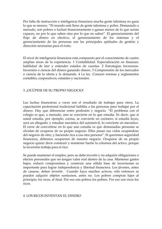 Por falta de instrucción e inteligencia financiera mucha gente talentosa no gana
lo que se merece. “El mundo está lleno de gente talentosa y pobre. Demasiado a
menudo, son pobres o luchan financieramente o ganan menos de lo que serían
capaces, no por lo que saben sino por lo que no saben”. El gerenciamiento del
flujo de dinero en efectivo, el gerenciamiento de los sistemas y el
gerenciamiento de las personas son las principales aptitudes de gestión y
dirección necesarias para el éxito.
El nivel de inteligencia financiera está compuesto por el conocimiento de cuatro
amplias áreas de la experiencia. 1 Contabilidad. Especialización en finanzas:
habilidad de leer y entender estados de cuentas. 2 Estrategias inversoras.
Inversión o ciencia del dinero ganando dinero. 3 Comprensión de los mercados
o ciencia de la oferta y la demanda. 4 La ley. Conocer normas y reglamentos
contables, corporativos, estatales y nacionales.
3. ¡OCÚPESE DE SU PROPIO NEGOCIO!
Las luchas financieras a veces son el resultado de trabajar para otros. La
capacitación profesional tradicional habilita a las personas para trabajar por el
dinero. Hay que diferenciar entre profesión y negocio. “El problema con el
colegio es que, a menudo, uno se convierte en lo que estudia. Es decir, que si
usted estudia, por ejemplo, cocina, se convierte en cocinero; si estudia leyes,
será un abogado; y estudiar mecánica del automóvil, lo convierte en mecánico.
El error de convertirse en lo que uno estudia es que demasiadas personas se
olvidan de ocuparse de su propio negocio. Ellos pasan sus vidas ocupándose
del negocio de otro, y haciendo rica a esa otra persona”. Si queremos seguridad
financiera, debemos ocuparnos de nuestro negocio. Ocuparse de su propio
negocio quiere decir construir y mantener fuerte la columna del activo, porque
la inversión trabaja para el rico.
Se puede mantener el empleo, pero se debe invertir y no adquirir obligaciones o
efectos personales que no tengan valor real dentro de la casa. Mantener gastos
bajos, reducir compromisos y construir una sólida base de inversiones es
importante para lograr independencia y libertad financiera. Los jóvenes, antes
de casarse, deben invertir. Cuando haya muchos activos, sólo entonces se
pueden adquirir objetos suntuosos, antes no. Los pobres compran lujos al
principio; los ricos, al final. Por eso son pobres los pobres. Por eso son ricos los
ricos.
4. LOS RICOS INVENTAN EL DINERO
 