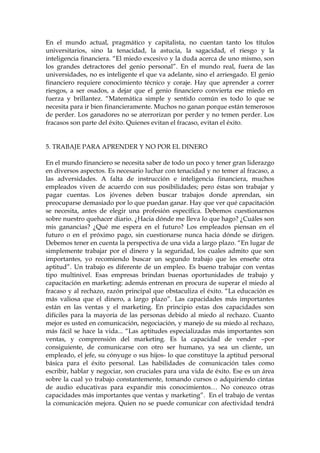 En el mundo actual, pragmático y capitalista, no cuentan tanto los títulos
universitarios, sino la tenacidad, la astucia, la sagacidad, el riesgo y la
inteligencia financiera. “El miedo excesivo y la duda acerca de uno mismo, son
los grandes detractores del genio personal”. En el mundo real, fuera de las
universidades, no es inteligente el que va adelante, sino el arriesgado. El genio
financiero requiere conocimiento técnico y coraje. Hay que aprender a correr
riesgos, a ser osados, a dejar que el genio financiero convierta ese miedo en
fuerza y brillantez. “Matemática simple y sentido común es todo lo que se
necesita para ir bien financieramente. Muchos no ganan porque están temerosos
de perder. Los ganadores no se aterrorizan por perder y no temen perder. Los
fracasos son parte del éxito. Quienes evitan el fracaso, evitan el éxito.
5. TRABAJE PARA APRENDER Y NO POR EL DINERO
En el mundo financiero se necesita saber de todo un poco y tener gran liderazgo
en diversos aspectos. Es necesario luchar con tenacidad y no temer al fracaso, a
las adversidades. A falta de instrucción e inteligencia financiera, muchos
empleados viven de acuerdo con sus posibilidades; pero éstas son trabajar y
pagar cuentas. Los jóvenes deben buscar trabajos donde aprendan, sin
preocuparse demasiado por lo que puedan ganar. Hay que ver qué capacitación
se necesita, antes de elegir una profesión específica. Debemos cuestionarnos
sobre nuestro quehacer diario. ¿Hacia dónde me lleva lo que hago? ¿Cuáles son
mis ganancias? ¿Qué me espera en el futuro? Los empleados piensan en el
futuro o en el próximo pago, sin cuestionarse nunca hacia dónde se dirigen.
Debemos tener en cuenta la perspectiva de una vida a largo plazo. “En lugar de
simplemente trabajar por el dinero y la seguridad, los cuales admito que son
importantes, yo recomiendo buscar un segundo trabajo que les enseñe otra
aptitud”. Un trabajo es diferente de un empleo. Es bueno trabajar con ventas
tipo multinivel. Esas empresas brindan buenas oportunidades de trabajo y
capacitación en marketing: además entrenan en procura de superar el miedo al
fracaso y al rechazo, razón principal que obstaculiza el éxito. “La educación es
más valiosa que el dinero, a largo plazo”. Las capacidades más importantes
están en las ventas y el marketing. En principio estas dos capacidades son
difíciles para la mayoría de las personas debido al miedo al rechazo. Cuanto
mejor es usted en comunicación, negociación, y manejo de su miedo al rechazo,
más fácil se hace la vida... “Las aptitudes especializadas más importantes son
ventas, y comprensión del marketing. Es la capacidad de vender –por
consiguiente, de comunicarse con otro ser humano, ya sea un cliente, un
empleado, el jefe, su cónyuge o sus hijos- lo que constituye la aptitud personal
básica para el éxito personal. Las habilidades de comunicación tales como
escribir, hablar y negociar, son cruciales para una vida de éxito. Ese es un área
sobre la cual yo trabajo constantemente, tomando cursos o adquiriendo cintas
de audio educativas para expandir mis conocimientos… No conozco otras
capacidades más importantes que ventas y marketing”. En el trabajo de ventas
la comunicación mejora. Quien no se puede comunicar con afectividad tendrá
 