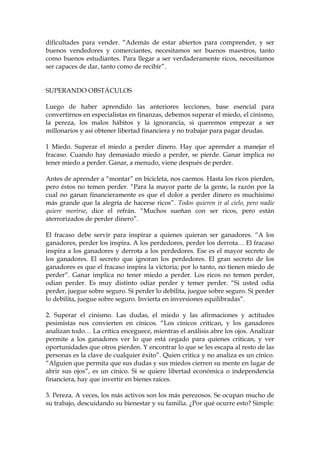 dificultades para vender. “Además de estar abiertos para comprender, y ser
buenos vendedores y comerciantes, necesitamos ser buenos maestros, tanto
como buenos estudiantes. Para llegar a ser verdaderamente ricos, necesitamos
ser capaces de dar, tanto como de recibir”.
SUPERANDO OBSTÁCULOS
Luego de haber aprendido las anteriores lecciones, base esencial para
convertirnos en especialistas en finanzas, debemos superar el miedo, el cinismo,
la pereza, los malos hábitos y la ignorancia, si queremos empezar a ser
millonarios y así obtener libertad financiera y no trabajar para pagar deudas.
1 Miedo. Superar el miedo a perder dinero. Hay que aprender a manejar el
fracaso. Cuando hay demasiado miedo a perder, se pierde. Ganar implica no
tener miedo a perder. Ganar, a menudo, viene después de perder.
Antes de aprender a “montar” en bicicleta, nos caemos. Hasta los ricos pierden,
pero éstos no temen perder. “Para la mayor parte de la gente, la razón por la
cual no ganan financieramente es que el dolor a perder dinero es muchísimo
más grande que la alegría de hacerse ricos”. Todos quieren ir al cielo, pero nadie
quiere morirse, dice el refrán. “Muchos sueñan con ser ricos, pero están
aterrorizados de perder dinero”.
El fracaso debe servir para inspirar a quienes quieran ser ganadores. “A los
ganadores, perder los inspira. A los perdedores, perder los derrota… El fracaso
inspira a los ganadores y derrota a los perdedores. Ese es el mayor secreto de
los ganadores. El secreto que ignoran los perdedores. El gran secreto de los
ganadores es que el fracaso inspira la victoria; por lo tanto, no tienen miedo de
perder”. Ganar implica no tener miedo a perder. Los ricos no temen perder,
odian perder. Es muy distinto odiar perder y temer perder. “Si usted odia
perder, juegue sobre seguro. Si perder lo debilita, juegue sobre seguro. Si perder
lo debilita, juegue sobre seguro. Invierta en inversiones equilibradas”.
2. Superar el cinismo. Las dudas, el miedo y las afirmaciones y actitudes
pesimistas nos convierten en cínicos. “Los cínicos critican, y los ganadores
analizan todo… La crítica enceguece, mientras el análisis abre los ojos. Analizar
permite a los ganadores ver lo que está cegado para quienes critican, y ver
oportunidades que otros pierden. Y encontrar lo que se les escapa al resto de las
personas es la clave de cualquier éxito”. Quien critica y no analiza es un cínico.
“Alguien que permita que sus dudas y sus miedos cierren su mente en lugar de
abrir sus ojos”, es un cínico. Si se quiere libertad económica o independencia
financiera, hay que invertir en bienes raíces.
3. Pereza. A veces, los más activos son los más perezosos. Se ocupan mucho de
su trabajo, descuidando su bienestar y su familia. ¿Por qué ocurre esto? Simple:
 