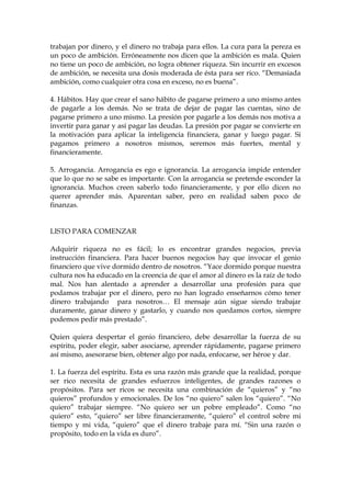 trabajan por dinero, y el dinero no trabaja para ellos. La cura para la pereza es
un poco de ambición. Erróneamente nos dicen que la ambición es mala. Quien
no tiene un poco de ambición, no logra obtener riqueza. Sin incurrir en excesos
de ambición, se necesita una dosis moderada de ésta para ser rico. “Demasiada
ambición, como cualquier otra cosa en exceso, no es buena”.
4. Hábitos. Hay que crear el sano hábito de pagarse primero a uno mismo antes
de pagarle a los demás. No se trata de dejar de pagar las cuentas, sino de
pagarse primero a uno mismo. La presión por pagarle a los demás nos motiva a
invertir para ganar y así pagar las deudas. La presión por pagar se convierte en
la motivación para aplicar la inteligencia financiera, ganar y luego pagar. Si
pagamos primero a nosotros mismos, seremos más fuertes, mental y
financieramente.
5. Arrogancia. Arrogancia es ego e ignorancia. La arrogancia impide entender
que lo que no se sabe es importante. Con la arrogancia se pretende esconder la
ignorancia. Muchos creen saberlo todo financieramente, y por ello dicen no
querer aprender más. Aparentan saber, pero en realidad saben poco de
finanzas.
LISTO PARA COMENZAR
Adquirir riqueza no es fácil; lo es encontrar grandes negocios, previa
instrucción financiera. Para hacer buenos negocios hay que invocar el genio
financiero que vive dormido dentro de nosotros. “Yace dormido porque nuestra
cultura nos ha educado en la creencia de que el amor al dinero es la raíz de todo
mal. Nos han alentado a aprender a desarrollar una profesión para que
podamos trabajar por el dinero, pero no han logrado enseñarnos cómo tener
dinero trabajando para nosotros… El mensaje aún sigue siendo trabajar
duramente, ganar dinero y gastarlo, y cuando nos quedamos cortos, siempre
podemos pedir más prestado”.
Quien quiera despertar el genio financiero, debe desarrollar la fuerza de su
espíritu, poder elegir, saber asociarse, aprender rápidamente, pagarse primero
así mismo, asesorarse bien, obtener algo por nada, enfocarse, ser héroe y dar.
1. La fuerza del espíritu. Esta es una razón más grande que la realidad, porque
ser rico necesita de grandes esfuerzos inteligentes, de grandes razones o
propósitos. Para ser ricos se necesita una combinación de “quieros” y “no
quieros” profundos y emocionales. De los “no quiero” salen los “quiero”. “No
quiero” trabajar siempre. “No quiero ser un pobre empleado”. Como “no
quiero” esto, “quiero” ser libre financieramente, “quiero” el control sobre mi
tiempo y mi vida, “quiero” que el dinero trabaje para mí. “Sin una razón o
propósito, todo en la vida es duro”.
 