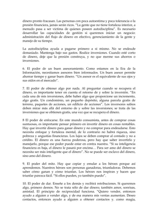 dinero pronto fracasan. Las personas con poca autoestima y poca tolerancia o la
presión financiera, jamás serán ricos. “La gente que no tiene fortaleza interior, a
menudo pasa a ser víctima de quienes poseen autodisciplina”. Es necesario
desarrollar las capacidades de gestión si queremos iniciar un negocio:
administración del flujo de dinero en efectivo, gerenciamiento de la gente y
manejo de su tiempo.
La autodisciplina ayuda a pagarse primero a sí mismo. No se endeude
demasiado. Mantenga bajo sus gastos. Realice inversiones. Cuando esté corto
de dinero, deje que la presión construya, y no que merme sus ahorros o
inversiones.
6. El poder de un buen asesoramiento. Como estamos en la Era de la
Información, necesitamos asesores bien informados. Un buen asesor permite
ahorrar tiempo y ganar buen dinero. “Un asesor es el equivalente de sus ojos y
sus oídos en el mercado”.
7. El poder de obtener algo por nada. Al preguntar cuando se recupera el
dinero, es importante tener en cuenta el retorno de y sobre la inversión. “En
cada una de mis inversiones, debe haber algo que proporcione un incremento,
algo gratis. Un condominio, un pequeño depósito, alguna parcela gratis de
terreno, paquetes de acciones, un edificio de acciones”. Los inversores sabios
deben mirar más allá del entorno de y sobre las inversiones; se trata de las
inversiones que se obtienen gratis, una vez que se recupera el dinero.
8 El poder de enfocarse. En este mundo consumista, antes de comprar cosas
suntuosas, es importante pensar primero en invertir dinero en cosas rentables.
Hay que invertir dinero para ganar dinero y no comprar para endeudarse. Esto
necesita enfoque y fortaleza mental, de lo contrario no habrá riqueza, sino
pobreza y angustias financieras. Los lujos se deben comprar al contado y no a
crédito. El dinero es una fuerza poderosa, pero hay que saber invertirlo y
manejarlo, porque ese poder puede estar en contra nuestra. “Si su inteligencia
financiera es baja, el dinero le pasará por encima… Para ser amo del dinero se
necesita ser más inteligente que el dinero”. No se puede ser esclavo del dinero,
sino amo del dinero.
9. El poder del mito. Hay que copiar y emular a los héroes porque así
aprendemos. Nuestros héroes son personas ganadoras, triunfadoras. Debemos
saber cómo ganan y cómo triunfan. Los héroes nos inspiran y hacen que
triunfar parezca fácil. “Si ellos pueden, yo también puedo”.
10. El poder de dar. Enseñe a los demás y recibirá retribuciones. Si queremos
algo, primero demos. No se trata sólo de dar dinero; también amor, sonrisas,
amistad. El principio de reciprocidad funciona. “Quiero vender, entonces
ayudo a alguien a vender algo, y de esa manera mis ventas aumentan. Deseo
contactos, entonces ayudo a alguien a obtener contactos y. como magia,
 