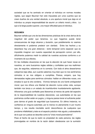 sociedad que se ha centrado en orientar al individuo en normas morales
rígidas, que según Bauman han sido impuestas por unos cuantos que se
creen dueños de una verdad absoluta, a una apertura moral que deja en el
individuo su propia responsabilidad de asumir un criterio moral y ético. Lo
que a la larga puede suponer, una mayor dificultad para el individuo.


RESUMEN
Bauman señala que una de las dimensiones prácticas de la crisis deriva de la
magnitud del poder que tenemos. Lo que hagamos puede tener
consecuencias de largo alcance y duración, que posiblemente no veamos
directamente ni podamos predecir con claridad.        Entre los hechos y su
desenlace hay una gran distancia - tanto temporal como espacial- que es
imposible imaginar con nuestra capacidad de percepción común; por ello,
difícilmente podemos medir la calidad de nuestras acciones conforme a un
inventario de sus efectos.
En las múltiples situaciones en las que la elección de qué hacer recae en
nosotros, en vano buscamos reglas sólidas y confiables que nos reafirmen
que, de seguirlas, estaremos en lo correcto. Con toda el alma desearíamos
cobijarnos bajo ellas, aun cuando sabemos muy bien que no nos sentiríamos
cómodos si se nos obligara a cumplirlas. Parece, empero, que hay
demasiadas reglas para sentirnos cómodos: hablan en diferentes voces, una
ensalza lo que la otra condena. Vivimos tiempos de una fuerte ambigüedad
moral, que nos ofrece una libertad de elección nunca antes vista, aunque
también nos lanza a un estado de incertidumbre inusitadamente agobiante.
Añoramos una guía confiable para liberarnos al menos de parte del espectro
de la responsabilidad de nuestras elecciones. Las autoridades en las que
podríamos confiar están en pugna, y ninguna parece tener el suficiente poder
para darnos el grado de seguridad que buscamos. En última instancia, no
confiamos en ninguna autoridad, por lo menos no plenamente ni por mucho
tiempo, y nos resulta inevitable sentir desconfianza de cualquiera que
proclama infalibilidad y éste es el aspecto práctico más agudo y sobresaliente
de lo que con justicia se describe como la "crisis moral posmoderna".
Pese al hecho de que la razón es propiedad de cada persona, las reglas
promulgadas en nombre de la razón deben obedecerse con la sumisión
 