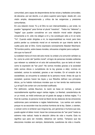 comunidad, pero capaz de desprenderse de las raíces y lealtades comunales;
de elevarse, por así decirlo, a un plano superior para lograr, desde ahí, una
visión amplia, desapasionada y crítica de las exigencias y presiones
comunitarias.
En una relación moral, Yo y el Otro no son intercambiables y, por ende, no
pueden "agregarse" para formar el plural "nosotros". Todos los "deberes" y
"reglas" que pueden concebirse en una relación moral están dirigidas
únicamente a mí, sólo me obligan a mí y me constituyen sólo a mí en tanto
"Yo". Cuando están dirigidas a mí, la responsabilidad es moral, pero bien
podría perder su contenido moral en el momento en que intento darle la
vuelta para atar al Otro. Como expresara concisamente Alasdair MacIntyre:
"El hombre podría, sobre bases morales, rehusarse a legislar para cualquier
otro que no fuera él".
La soledad marca el inicio del acto moral, la unidad y la comunión señalan su
fin, como la unión del "partido moral", el logro de personas morales solitarias
que rebasan su soledad en el acto del autosacrificio, que es tanto el motor
como la expresión de "ser para". No somos morales gracias a la sociedad
(sólo somos éticos o cumplidores de la ley gracias a ella); vivimos en
sociedad, somos la sociedad, gracias a ser morales. En el corazón de la
sociabilidad, se encuentra la soledad de la persona moral. Antes de que la
sociedad, quienes hacen las leyes y sus filósofos definan sus principios
éticos, ya ha habido individuos morales que no han tenido las restricciones
(¿o el lujo?) de contar con una bondad codificada.
Por definición, señala Bauman, la razón se basa en normas, y actuar
razonablemente significa seguir ciertas reglas. La libertad, característica de
un yo moral, se midió entonces por el grado de apego a dichas reglas. Y a
final de cuentas, la persona moral se liberó de las ataduras de las emociones
autónomas para someterse a reglas heterónomas. Los santos son santos
porque no se esconden tras los anchos hombros de la ley. Saben, o sienten,
o actúan como si sintieran que ninguna ley, por generosa o humana que sea,
puede agotar el deber moral, trazar las consecuencias de "ser para" hasta su
extremo más radical, hasta la elección última de vida o muerte. Esto no
significa que para ser morales, debamos ser santos. Tampoco que las
elecciones morales son siempre, diariamente, cuestiones de vida o muerte.
 