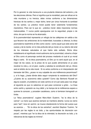 Por lo general, la vida transcurre a una prudente distancia del extremo y de
las elecciones últimas. Pero sí significa que la moralidad, para ser eficaz en la
vida mundana y no heroica, debe vivirse conforme a las dimensiones
heroicas de los santos o, mejor dicho, tener por único horizonte la santidad
de los santos. La práctica moral puede tener solamente fundamentos
imprácticos. Para ser lo que es - práctica moral- debe imponerse normas
inalcanzables. Y nunca podrá apaciguarse con la seguridad, propia o de
otros, de que la norma se ha alcanzado.
Si la posmodernidad representa un refugio de los callejones sin salida a los
que llevaron las ambiciones de la modernidad, buscadas a ultranza, la ética
posmoderna readmitiría al Otro como vecino –como aquel que está cerca del
cuerpo y de la mente- en lo más profundo del yo moral, en su retorno del erial
de los intereses calculados al que había sido exiliado. Dicha ética
restablecería el significado moral autónomo de la proximidad; volvería a forjar
al Otro como el personaje central del proceso mediante el cual el yo moral
llega a serlo. En la ética posmoderna, el Otro ya no será aquel que, en el
mejor de los casos, es la presa de la que puede alimentarse el yo para
recobrar la vida y, en el peor, coarta y sabotea la constitución del yo. Ahora
será el árbitro de la vida moral. Si no actúo conforme a mi interpretación del
bienestar del Otro, ¿acaso no soy culpable de una indiferencia pecaminosa?
y, si lo hago, ¿hasta dónde debo seguir rompiendo la resistencia del Otro?
¿Cuánta de su autonomía debo quitarle? Como dijo Bertrand Russell en
alguna ocasión, el problema con este camino en el cual cada paso nos dirige
al siguiente es que no sabemos en qué paso comenzar a gritar... La línea
entre cariño y opresión es muy débil, y la trampa de la indiferencia espera a
quienes la conocen, y proceden cautelosos, como si temieran transgredir un
límite.
La "ética posmoderna", sugiere Marc-Alain Ouaknin, "es la ética de la
caricia". La mano que acaricia siempre se mantiene abierta; nunca se cierra
para "asir"; toca sin oprimir, se mueve obedeciendo la forma del cuerpo que
se acaricia ...   "En la ética de los extraños", escribió Stephen Toulmin, "el
respeto por las reglas lo es todo, y las oportunidades de discreción son
pocas", mientras que "en la ética de la intimidad, la discreción es todo, y la
relevancia de las reglas es mínima".
 