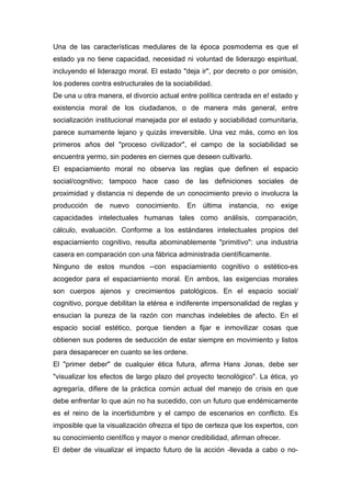Una de las características medulares de la época posmoderna es que el
estado ya no tiene capacidad, necesidad ni voluntad de liderazgo espiritual,
incluyendo el liderazgo moral. El estado "deja ir", por decreto o por omisión,
los poderes contra estructurales de la sociabilidad.
De una u otra manera, el divorcio actual entre política centrada en e! estado y
existencia moral de los ciudadanos, o de manera más general, entre
socialización institucional manejada por el estado y sociabilidad comunitaria,
parece sumamente lejano y quizás irreversible. Una vez más, como en los
primeros años del "proceso civilizador", el campo de la sociabilidad se
encuentra yermo, sin poderes en ciernes que deseen cultivarlo.
El espaciamiento moral no observa las reglas que definen el espacio
social/cognitivo; tampoco hace caso de las definiciones sociales de
proximidad y distancia ni depende de un conocimiento previo o involucra la
producción   de   nuevo    conocimiento.   En    última   instancia,   no   exige
capacidades intelectuales humanas tales como análisis, comparación,
cálculo, evaluación. Conforme a los estándares intelectuales propios del
espaciamiento cognitivo, resulta abominablemente "primitivo": una industria
casera en comparación con una fábrica administrada científicamente.
Ninguno de estos mundos --con espaciamiento cognitivo o estético-es
acogedor para el espaciamiento moral. En ambos, las exigencias morales
son cuerpos ajenos y crecimientos patológicos. En el espacio social/
cognitivo, porque debilitan la etérea e indiferente impersonalidad de reglas y
ensucian la pureza de la razón con manchas indelebles de afecto. En el
espacio social estético, porque tienden a fijar e inmovilizar cosas que
obtienen sus poderes de seducción de estar siempre en movimiento y listos
para desaparecer en cuanto se les ordene.
El "primer deber" de cualquier ética futura, afirma Hans Jonas, debe ser
"visualizar los efectos de largo plazo del proyecto tecnológico". La ética, yo
agregaría, difiere de la práctica común actual del manejo de crisis en que
debe enfrentar lo que aún no ha sucedido, con un futuro que endémicamente
es el reino de la incertidumbre y el campo de escenarios en conflicto. Es
imposible que la visualización ofrezca el tipo de certeza que los expertos, con
su conocimiento científico y mayor o menor credibilidad, afirman ofrecer.
El deber de visualizar el impacto futuro de la acción -llevada a cabo o no-
 