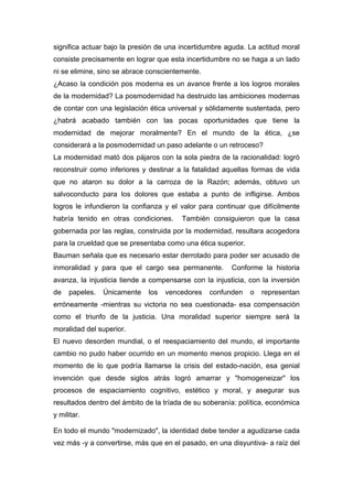 significa actuar bajo la presión de una incertidumbre aguda. La actitud moral
consiste precisamente en lograr que esta incertidumbre no se haga a un lado
ni se elimine, sino se abrace conscientemente.
¿Acaso la condición pos moderna es un avance frente a los logros morales
de la modernidad? La posmodernidad ha destruido las ambiciones modernas
de contar con una legislación ética universal y sólidamente sustentada, pero
¿habrá acabado también con las pocas oportunidades que tiene la
modernidad de mejorar moralmente? En el mundo de la ética, ¿se
considerará a la posmodernidad un paso adelante o un retroceso?
La modernidad mató dos pájaros con la sola piedra de la racionalidad: logró
reconstruir como inferiores y destinar a la fatalidad aquellas formas de vida
que no ataron su dolor a la carroza de la Razón; además, obtuvo un
salvoconducto para los dolores que estaba a punto de infligirse. Ambos
logros le infundieron la confianza y el valor para continuar que difícilmente
habría tenido en otras condiciones.     También consiguieron que la casa
gobernada por las reglas, construida por la modernidad, resultara acogedora
para la crueldad que se presentaba como una ética superior.
Bauman señala que es necesario estar derrotado para poder ser acusado de
inmoralidad y para que el cargo sea permanente.         Conforme la historia
avanza, la injusticia tiende a compensarse con la injusticia, con la inversión
de   papeles.   Únicamente    los   vencedores   confunden    o   representan
erróneamente -mientras su victoria no sea cuestionada- esa compensación
como el triunfo de la justicia. Una moralidad superior siempre será la
moralidad del superior.
El nuevo desorden mundial, o el reespaciamiento del mundo, el importante
cambio no pudo haber ocurrido en un momento menos propicio. Llega en el
momento de lo que podría llamarse la crisis del estado-nación, esa genial
invención que desde siglos atrás logró amarrar y "homogeneizar" los
procesos de espaciamiento cognitivo, estético y moral, y asegurar sus
resultados dentro del ámbito de la tríada de su soberanía: política, económica
y militar.

En todo el mundo "modernizado", la identidad debe tender a agudizarse cada
vez más -y a convertirse, más que en el pasado, en una disyuntiva- a raíz del
 