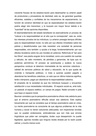creciente fracaso de los estados-nación para desempeñar su anterior papel
de productores y proveedores de identidad; esto es, de gerentes/ guardias
eficientes, estables y confiables de los mecanismos de espaciamiento. La
función de construir identidad en que se especializaban los estados-nación
podría elegir otro transmisor, y lo buscará con mayor fervor debido a la
"suavidad" de las opciones disponibles.
El desmantelamiento del estado benefactor es esencialmente un proceso de
"colocar a la responsabilidad en el sitio que le corresponde", esto es, entre
los intereses privados de los individuos. Lo anterior presagia tiempos difíciles
para la responsabilidad moral, no sólo por sus efectos inmediatos sobre los
pobres y desafortunados que más necesitan una sociedad de personas
responsables, sino también -y quizás a la larga, fundamentalmente- por sus
efectos duraderos sobre los yos morales en potencia. Reformula el "ser para
los Otros", esa piedra angular de la moralidad, como una cuestión de cuentas
y cálculos, de valor monetario, de pérdidas y ganancias, de lujos que no
podemos permitirnos. El proceso se autoimpulsa y acelera: la nueva
perspectiva conduce al deterioro irremediable de los servicios colectivos -
calidad de servicios públicos de salud y educación, de lo que queda de
vivienda o transporte públicos-, e insta a quienes pueden pagarlo a
abandonar los beneficios colectivos, un acto que en última instancia significa,
tarde o temprano, pagar por abandonar la responsabilidad colectiva.
El propósito de la sociedad es que los individuos busquen y encuentren
satisfacción a sus necesidades individuales. El espacio social es, ante todo,
un pastizal; el espacio estético, un campo de juegos. Nadie concede ni pide
que haya un espacio moral.
Bauman considera que la perspectiva posmoderna ofrece más sabiduría pero
que el entorno posmoderno dificulta actuar esa sabiduría. Esto explica
brevemente por qué se considera que el tiempo posmoderno está en crisis.
La mente posmoderna es consciente de que algunos problemas de la vida
humana y social no tienen soluciones adecuadas; son trayectorias torcidas
que no pueden enderezarse, ambivalencias que son más que errores
lingüísticos que piden ser corregidos, dudas cuya desaparición no puede
legislarse, agonías morales que ninguna receta dictada por la razón puede
calmar, y mucho menos curar.
 