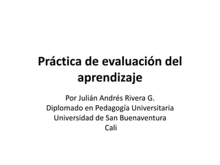 Práctica de evaluación del
aprendizaje
Por Julián Andrés Rivera G.
Diplomado en Pedagogía Universitaria
Universidad de San Buenaventura
Cali
 
