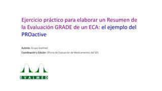 Ejercicio práctico para elaborar un Resumen de
la Evaluación GRADE de un ECA: el ejemplo del
PROactive
Autores: Grupo eval...