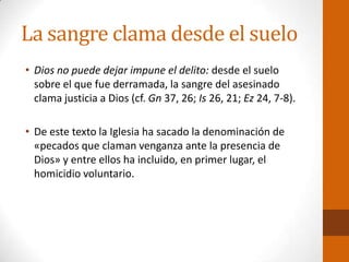 La sangre clama desde el suelo
• Dios no puede dejar impune el delito: desde el suelo
sobre el que fue derramada, la sangre del asesinado
clama justicia a Dios (cf. Gn 37, 26; Is 26, 21; Ez 24, 7-8).
• De este texto la Iglesia ha sacado la denominación de
«pecados que claman venganza ante la presencia de
Dios» y entre ellos ha incluido, en primer lugar, el
homicidio voluntario.
 