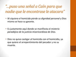“…puso una señal a Caín para que
nadie que le encontrase le atacara”
• Ni siquiera el homicida pierde su dignidad personal y Dios
mismo se hace su garante.
• Es justamente aquí donde se manifiesta el misterio
paradójico de la justicia misericordiosa de Dios.
• Dios no quiso castigar al homicida con el homicidio, ya
que quiere el arrepentimiento del pecador y no su
muerte.
 