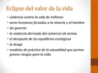 Eclipse del valor de la vida
• violencia contra la vida de millones
• seres humanos forzados a la miseria y al hambre
• las guerras
• la violencia derivada del comercio de armas
• el desajuste de los equilibrios ecológicos
• la droga
• modelos de práctica de la sexualidad que portan
graves riesgos para la vida.
 