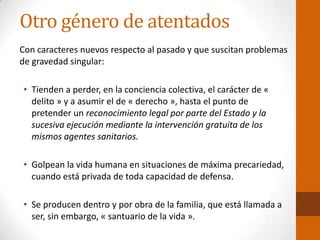 Otro género de atentados
Con caracteres nuevos respecto al pasado y que suscitan problemas
de gravedad singular:
• Tienden a perder, en la conciencia colectiva, el carácter de «
delito » y a asumir el de « derecho », hasta el punto de
pretender un reconocimiento legal por parte del Estado y la
sucesiva ejecución mediante la intervención gratuita de los
mismos agentes sanitarios.
• Golpean la vida humana en situaciones de máxima precariedad,
cuando está privada de toda capacidad de defensa.
• Se producen dentro y por obra de la familia, que está llamada a
ser, sin embargo, « santuario de la vida ».
 
