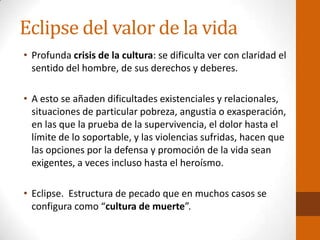 Eclipse del valor de la vida
• Profunda crisis de la cultura: se dificulta ver con claridad el
sentido del hombre, de sus derechos y deberes.
• A esto se añaden dificultades existenciales y relacionales,
situaciones de particular pobreza, angustia o exasperación,
en las que la prueba de la supervivencia, el dolor hasta el
límite de lo soportable, y las violencias sufridas, hacen que
las opciones por la defensa y promoción de la vida sean
exigentes, a veces incluso hasta el heroísmo.
• Eclipse. Estructura de pecado que en muchos casos se
configura como “cultura de muerte”.
 