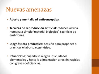 Nuevas amenazas
• Aborto y mentalidad anticonceptiva.
• Técnicas de reproducción artificial: reducen al vida
humana a simple ‘material biológico’, sacrificio de
embriones.
• Diagnósticos prenatales: ocasión para proponer o
practicar el aborto eugenésico.
• Infanticidio: cuando se niegan los cuidados
elementales y hasta la alimentación a recién nacidos
con graves deficiencias.
 