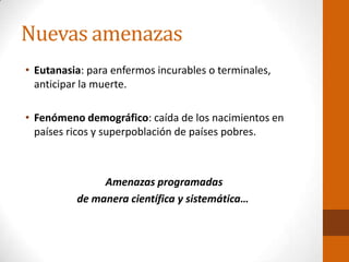 Nuevas amenazas
• Eutanasia: para enfermos incurables o terminales,
anticipar la muerte.
• Fenómeno demográfico: caída de los nacimientos en
países ricos y superpoblación de países pobres.
Amenazas programadas
de manera científica y sistemática…
 