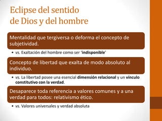 Eclipse del sentido
de Dios y del hombre
Mentalidad que tergiversa o deforma el concepto de
subjetividad.
• vs. Exaltación del hombre como ser ‘indisponible’
Concepto de libertad que exalta de modo absoluto al
individuo.
• vs. La libertad posee una esencial dimensión relacional y un vínculo
constitutivo con la verdad.
Desaparece toda referencia a valores comunes y a una
verdad para todos: relativismo ético.
• vs. Valores universales y verdad absoluta
 
