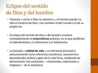 Eclipse del sentido
de Dios y del hombre
• Viviendo « como si Dios no existiera », el hombre pierde no
sólo el misterio de Dios, sino también el del mundo y el de su
propio ser.
• El eclipse del sentido de Dios y del hombre conduce
inevitablemente al materialismo práctico, en el que proliferan
el individualismo, el utilitarismo y el hedonismo.
• La llamada « calidad de vida » se interpreta principal o
exclusivamente como eficiencia económica, consumismo
desordenado, belleza y goce de la vida física, olvidando las
dimensiones más profundas —relacionales, espirituales y
religiosas— de la existencia.
 