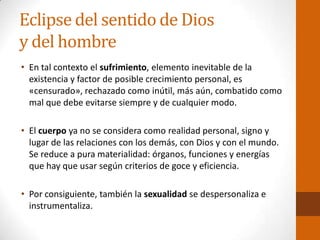 Eclipse del sentido de Dios
y del hombre
• En tal contexto el sufrimiento, elemento inevitable de la
existencia y factor de posible crecimiento personal, es
«censurado», rechazado como inútil, más aún, combatido como
mal que debe evitarse siempre y de cualquier modo.
• El cuerpo ya no se considera como realidad personal, signo y
lugar de las relaciones con los demás, con Dios y con el mundo.
Se reduce a pura materialidad: órganos, funciones y energías
que hay que usar según criterios de goce y eficiencia.
• Por consiguiente, también la sexualidad se despersonaliza e
instrumentaliza.
 