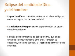 Eclipse del sentido de Dios
y del hombre
• La procreación se convierte entonces en el «enemigo» a
evitar en la práctica de la sexualidad.
• Las relaciones interpersonales experimentan un grave
empobrecimiento.
• Se duda de la conciencia de cada persona, que en su
unicidad se encuentra sola ante Dios. También se
cuestiona, en cierto sentido, la «conciencia moral» de la
sociedad.
 