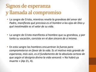Signos de esperanza
y llamada al compromiso
• La sangre de Cristo, mientras revela la grandeza del amor del
Padre, manifiesta qué precioso es el hombre a los ojos de Dios y
qué inestimable es el valor de su vida.
• La sangre de Cristo manifiesta al hombre que su grandeza, y por
tanto su vocación, consiste en el don sincero de sí mismo.
• En esta sangre los hombres encuentran la fuerza para
comprometerse en favor de la vida. Es el motivo más grande de
esperanza, más aún, es el fundamento de la absoluta certeza de
que según el designio divino la vida vencerá: « No habrá ya
muerte » (Ap 21, 4).
 