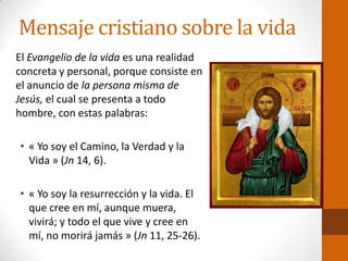 Mensaje cristiano sobre la vida
El Evangelio de la vida es una realidad
concreta y personal, porque consiste en
el anuncio de la persona misma de
Jesús, el cual se presenta a todo
hombre, con estas palabras:
• « Yo soy el Camino, la Verdad y la
Vida » (Jn 14, 6).
• « Yo soy la resurrección y la vida. El
que cree en mí, aunque muera,
vivirá; y todo el que vive y cree en
mí, no morirá jamás » (Jn 11, 25-26).
 