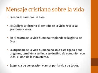 Mensaje cristiano sobre la vida
• La vida es siempre un bien.
• Jesús lleva a término el sentido de la vida: revela su
grandeza y valor.
• En el rostro de la vida humana resplandece la gloria de
Dios.
• La dignidad de la vida humana no sólo está ligada a sus
orígenes, también a su fin, a su destino de comunión con
Dios: el don de la vida eterna.
• Exigencia de veneración y amor por la vida de todos.
 