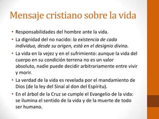 Mensaje cristiano sobre la vida
• Responsabilidades del hombre ante la vida.
• La dignidad del no nacido: la existencia de cada
individuo, desde su origen, está en el designio divino.
• La vida en la vejez y en el sufrimiento: aunque la vida del
cuerpo en su condición terrena no es un valor
absoluto, nadie puede decidir arbitrariamente entre vivir
y morir.
• La verdad de la vida es revelada por el mandamiento de
Dios (de la ley del Sinaí al don del Espíritu).
• En el árbol de la Cruz se cumple el Evangelio de la vida:
se ilumina el sentido de la vida y de la muerte de todo
ser humano.
 