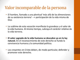 Valor incomparable de la persona
• El hombre, llamado a una plenitud ‘más allá de las dimensiones
de su existencia terrena’ --> participación de la vida misma de
Dios
• Lo sublime de esta vocación manifiesta la grandeza y el valor de
la vida humana. Al mismo tiempo, subraya el carácter relativo de
la vida terrena.
• El valor sagrado de la vida humana se descubre ya en la ley
natural. En el reconocimiento de este derecho se funda la
convivencia humana y la comunidad política.
• Los creyentes en Cristo deben, de modo particular, defender y
promover este derecho.
 