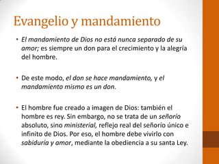 Evangelio y mandamiento
• El mandamiento de Dios no está nunca separado de su
amor; es siempre un don para el crecimiento y la alegría
del hombre.
• De este modo, el don se hace mandamiento, y el
mandamiento mismo es un don.
• El hombre fue creado a imagen de Dios: también el
hombre es rey. Sin embargo, no se trata de un señorío
absoluto, sino ministerial, reflejo real del señorío único e
infinito de Dios. Por eso, el hombre debe vivirlo con
sabiduría y amor, mediante la obediencia a su santa Ley.
 