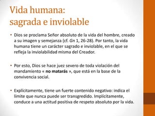 Vida humana:
sagrada e inviolable
• Dios se proclama Señor absoluto de la vida del hombre, creado
a su imagen y semejanza (cf. Gn 1, 26-28). Por tanto, la vida
humana tiene un carácter sagrado e inviolable, en el que se
refleja la inviolabilidad misma del Creador.
• Por esto, Dios se hace juez severo de toda violación del
mandamiento « no matarás », que está en la base de la
convivencia social.
• Explícitamente, tiene un fuerte contenido negativo: indica el
límite que nunca puede ser transgredido. Implícitamente,
conduce a una actitud positiva de respeto absoluto por la vida.
 