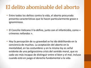 El delito abominable del aborto
• Entre todos los delitos contra la vida, el aborto procurado
presenta características que lo hacen particularmente grave e
ignominioso.
• El Concilio Vaticano II lo define, junto con el infanticidio, como «
crímenes nefandos ».
• Hoy la percepción de su gravedad se ha ido debilitando en la
conciencia de muchos. La aceptación del aborto en la
mentalidad, en las costumbres y en la misma ley es señal
evidente de una peligrosísima crisis del sentido moral, que es
cada vez más incapaz de distinguir entre el bien y el mal, incluso
cuando está en juego el derecho fundamental a la vida.
 