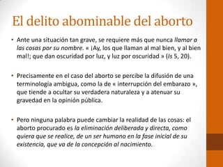 El delito abominable del aborto
• Ante una situación tan grave, se requiere más que nunca llamar a
las cosas por su nombre. « ¡Ay, los que llaman al mal bien, y al bien
mal!; que dan oscuridad por luz, y luz por oscuridad » (Is 5, 20).
• Precisamente en el caso del aborto se percibe la difusión de una
terminología ambigua, como la de « interrupción del embarazo »,
que tiende a ocultar su verdadera naturaleza y a atenuar su
gravedad en la opinión pública.
• Pero ninguna palabra puede cambiar la realidad de las cosas: el
aborto procurado es la eliminación deliberada y directa, como
quiera que se realice, de un ser humano en la fase inicial de su
existencia, que va de la concepción al nacimiento.
 