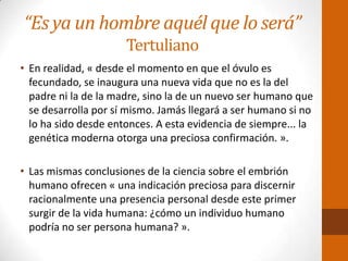 “Es ya un hombre aquél que lo será”
Tertuliano
• En realidad, « desde el momento en que el óvulo es
fecundado, se inaugura una nueva vida que no es la del
padre ni la de la madre, sino la de un nuevo ser humano que
se desarrolla por sí mismo. Jamás llegará a ser humano si no
lo ha sido desde entonces. A esta evidencia de siempre... la
genética moderna otorga una preciosa confirmación. ».
• Las mismas conclusiones de la ciencia sobre el embrión
humano ofrecen « una indicación preciosa para discernir
racionalmente una presencia personal desde este primer
surgir de la vida humana: ¿cómo un individuo humano
podría no ser persona humana? ».
 