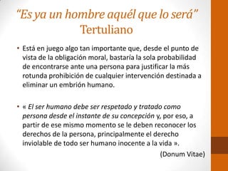 “Es ya un hombre aquél que lo será”
Tertuliano
• Está en juego algo tan importante que, desde el punto de
vista de la obligación moral, bastaría la sola probabilidad
de encontrarse ante una persona para justificar la más
rotunda prohibición de cualquier intervención destinada a
eliminar un embrión humano.
• « El ser humano debe ser respetado y tratado como
persona desde el instante de su concepción y, por eso, a
partir de ese mismo momento se le deben reconocer los
derechos de la persona, principalmente el derecho
inviolable de todo ser humano inocente a la vida ».
(Donum Vitae)
 