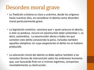 Desorden moral grave
• La Tradición cristiana es clara y unánime, desde los orígenes
hasta nuestros días, en considerar el aborto como desorden
moral particularmente grave.
• La legislación canónica sanciona que « quien procura el aborto,
si éste se produce, incurre en excomunión latae sententiae », es
decir, automática. La excomunión afecta a todos los que
cometen este delito conociendo la pena, incluidos también
aquellos cómplices sin cuya cooperación el delito no se hubiera
producido.
• La valoración moral del aborto se debe aplicar también a las
recientes formas de intervención sobre los embriones humanos
que, aun buscando fines en sí mismos legítimos, comportan
inevitablemente su destrucción.
 